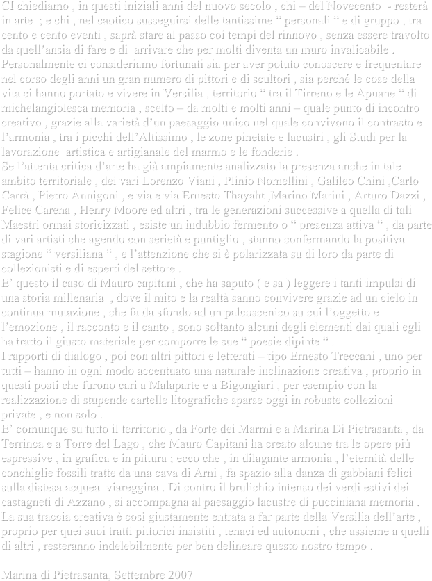 CI chiediamo , in questi iniziali anni del nuovo secolo , chi – del Novecento  - resterà in arte  ; e chi , nel caotico susseguirsi delle tantissime “ personali “ e di gruppo , tra cento e cento eventi , saprà stare al passo coi tempi del rinnovo , senza essere travolto da quell’ansia di fare e di  arrivare che per molti diventa un muro invalicabile .
Personalmente ci consideriamo fortunati sia per aver potuto conoscere e frequentare nel corso degli anni un gran numero di pittori e di scultori , sia perché le cose della vita ci hanno portato e vivere in Versilia , territorio “ tra il Tirreno e le Apuane “ di michelangiolesca memoria , scelto – da molti e molti anni – quale punto di incontro creativo , grazie alla varietà d’un paesaggio unico nel quale convivono il contrasto e l’armonia , tra i picchi dell’Altissimo , le zone pinetate e lacustri , gli Studi per la lavorazione  artistica e artigianale del marmo e le fonderie .
Se l’attenta critica d’arte ha già ampiamente analizzato la presenza anche in tale ambito territoriale , dei vari Lorenzo Viani , Plinio Nomellini , Galileo Chini ,Carlo Carrà , Pietro Annigoni , e via e via Ernesto Thayaht ,Marino Marini , Arturo Dazzi , Felice Carena , Henry Moore ed altri , tra le generazioni successive a quella di tali Maestri ormai storicizzati , esiste un indubbio fermento o “ presenza attiva “ , da parte di vari artisti che agendo con serietà e puntiglio , stanno confermando la positiva stagione “ versiliana “ , e l’attenzione che si è polarizzata su di loro da parte di collezionisti e di esperti del settore .
E’ questo il caso di Mauro capitani , che ha saputo ( e sa ) leggere i tanti impulsi di una storia millenaria  , dove il mito e la realtà sanno convivere grazie ad un cielo in continua mutazione , che fa da sfondo ad un palcoscenico su cui l’oggetto e l’emozione , il racconto e il canto , sono soltanto alcuni degli elementi dai quali egli ha tratto il giusto materiale per comporre le sue “ poesie dipinte “ .
I rapporti di dialogo , poi con altri pittori e letterati – tipo Ernesto Treccani , uno per tutti – hanno in ogni modo accentuato una naturale inclinazione creativa , proprio in questi posti che furono cari a Malaparte e a Bigongiari , per esempio con la realizzazione di stupende cartelle litografiche sparse oggi in robuste collezioni private , e non solo .
E’ comunque su tutto il territorio , da Forte dei Marmi e a Marina Di Pietrasanta , da Terrinca e a Torre del Lago , che Mauro Capitani ha creato alcune tra le opere più espressive , in grafica e in pittura ; ecco che , in dilagante armonia , l’eternità delle conchiglie fossili tratte da una cava di Arni , fa spazio alla danza di gabbiani felici sulla distesa acquea  viareggina . Di contro il brulichio intenso dei verdi estivi dei castagneti di Azzano , si accompagna al paesaggio lacustre di pucciniana memoria .
La sua traccia creativa è così giustamente entrata a far parte della Versilia dell’arte , proprio per quei suoi tratti pittorici insistiti , tenaci ed autonomi , che assieme a quelli di altri , resteranno indelebilmente per ben delineare questo nostro tempo . 

Marina di Pietrasanta, Settembre 2007
